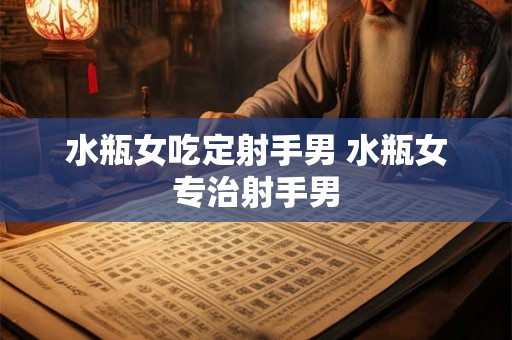 水瓶女吃定射手男 水瓶女专治射手男 水瓶女吃定射手男 水瓶女专治射手男