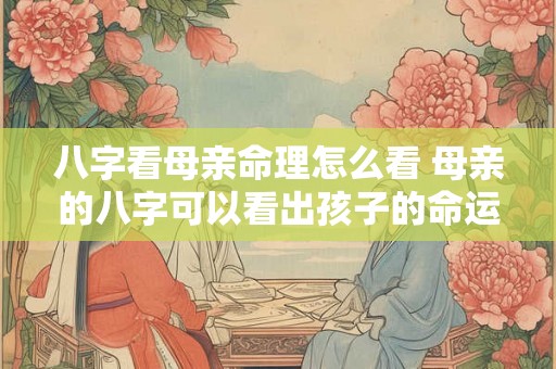 八字看母亲命理怎么看 母亲的八字可以看出孩子的命运吗 八字看母亲命理怎么看 母亲的八字可以看出孩子的命运吗