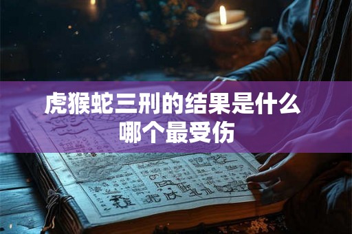 虎猴蛇三刑的结果是什么 哪个最受伤 虎猴蛇三刑的结果是什么 哪个最受伤