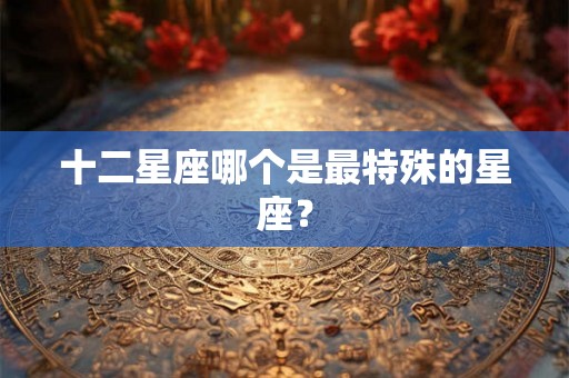 十二星座哪个是最特殊的星座? 十二星座哪个是最特殊的星座?