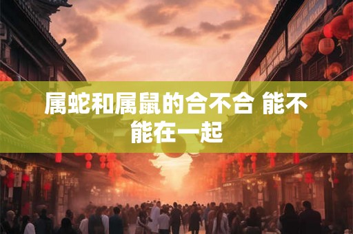 属蛇和属鼠的合不合 能不能在一起 属蛇和属鼠的合不合 能不能在一起