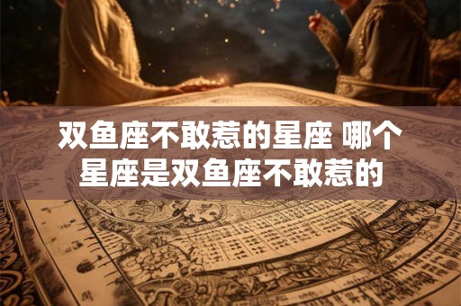 双鱼座不敢惹的星座 哪个星座是双鱼座不敢惹的 双鱼座不敢惹的星座 哪个星座是双鱼座不敢惹的