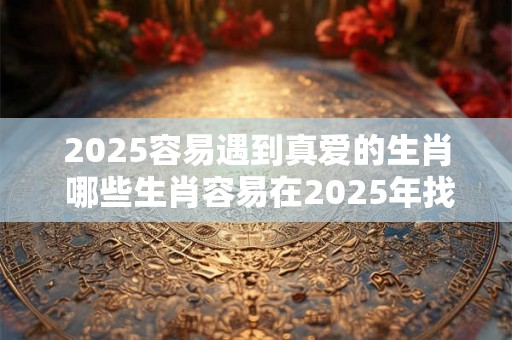 2025容易遇到真爱的生肖 哪些生肖容易在2025年找到真爱