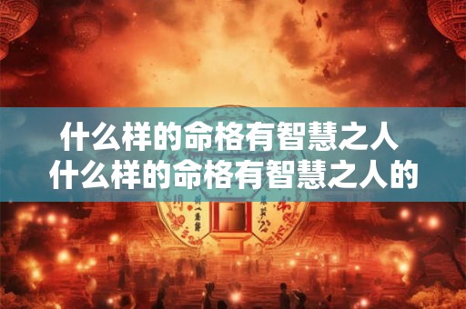 什么样的命格有智慧之人 什么样的命格有智慧之人的特征 什么样的命格有智慧之人 什么样的命格有智慧之人的特征