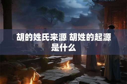 胡的姓氏来源 胡姓的起源是什么