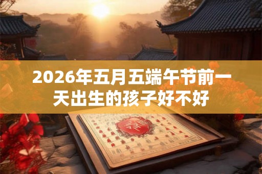 2026年五月五端午节前一天出生的孩子好不好 2026年五月五端午节前一天出生的孩子好不好