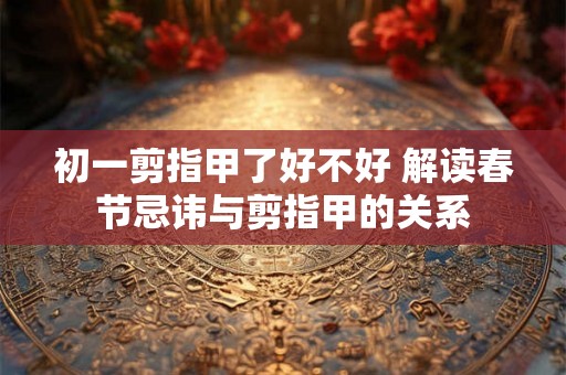 初一剪指甲了好不好 解读春节忌讳与剪指甲的关系 初一剪指甲了好不好 解读春节忌讳与剪指甲的关系