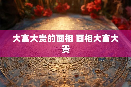 大富大贵的面相 面相大富大贵 大富大贵的面相 面相大富大贵