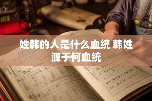 姓韩的人是什么血统 韩姓源于何血统 姓韩的人是什么血统 韩姓源于何血统