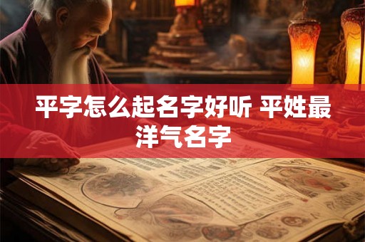 平字怎么起名字好听 平姓最洋气名字 平字怎么起名字好听 平姓最洋气名字