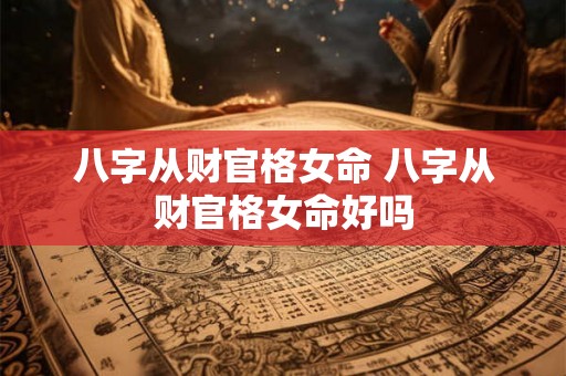 八字从财官格女命 八字从财官格女命好吗 八字从财官格女命 八字从财官格女命好吗