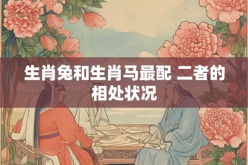 生肖兔和生肖马最配 二者的相处状况 生肖兔和生肖马最配 二者的相处状况