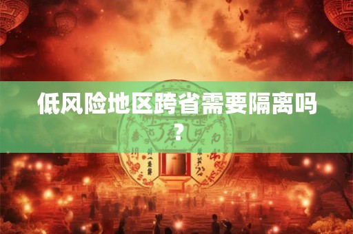 低风险地区跨省需要隔离吗? 低风险地区跨省需要隔离吗?