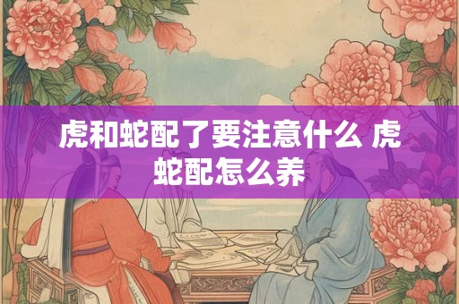 虎和蛇配了要注意什么 虎蛇配怎么养 虎和蛇配了要注意什么 虎蛇配怎么养