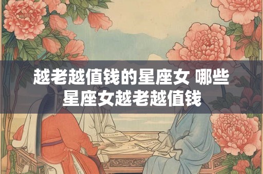 越老越值钱的星座女 哪些星座女越老越值钱 越老越值钱的星座女 哪些星座女越老越值钱