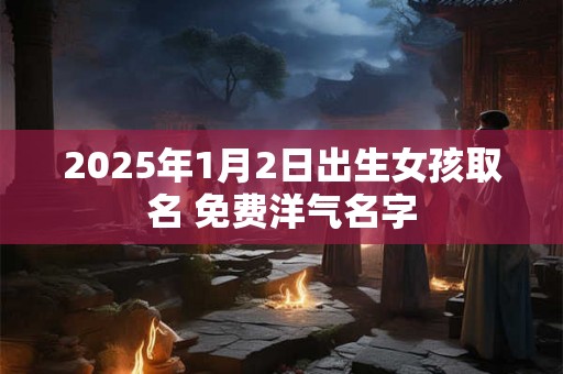 2025年1月2日出生女孩取名 免费洋气名字 2025年1月2日出生女孩取名 免费洋气名字