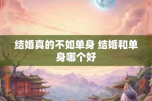 结婚真的不如单身 结婚和单身哪个好 结婚真的不如单身 结婚和单身哪个好