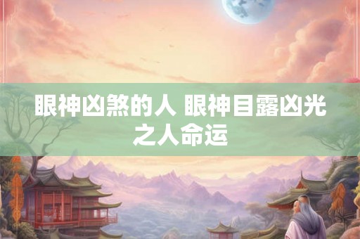 眼神凶煞的人 眼神目露凶光之人命运 眼神凶煞的人 眼神目露凶光之人命运