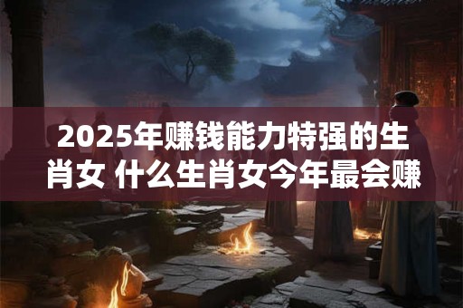 2025年赚钱能力特强的生肖女 什么生肖女今年最会赚钱