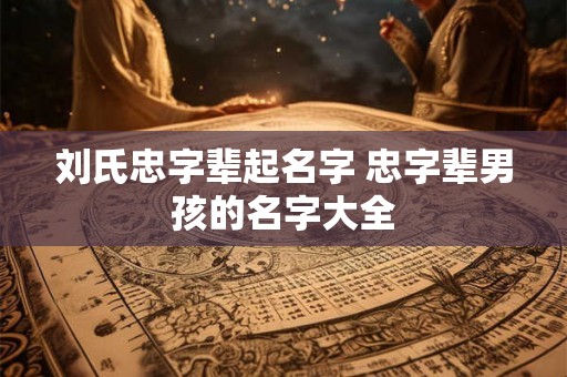刘氏忠字辈起名字 忠字辈男孩的名字大全