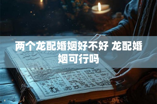 两个龙配婚姻好不好 龙配婚姻可行吗 两个龙配婚姻好不好 龙配婚姻可行吗