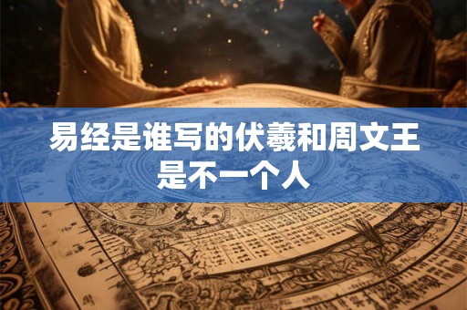 易经是谁写的伏羲和周文王是不一个人 易经是谁写的伏羲和周文王是不一个人