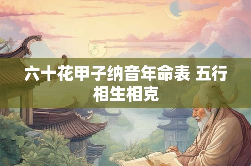 六十花甲子纳音年命表 五行相生相克 六十花甲子纳音年命表 五行相生相克