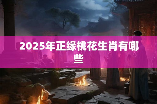 2025年正缘桃花生肖有哪些 2025年正缘桃花生肖有哪些
