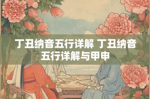 丁丑纳音五行详解 丁丑纳音五行详解与甲申