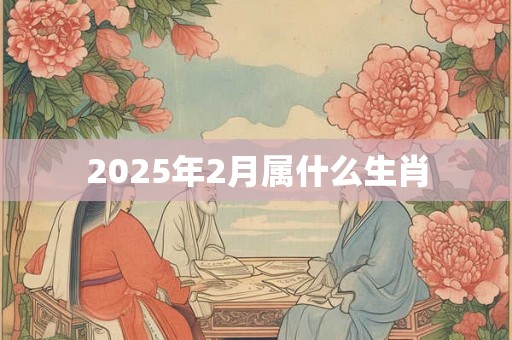 2025年2月属什么生肖 2025年2月属什么生肖
