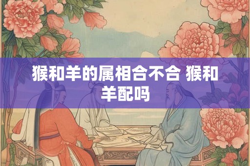 猴和羊的属相合不合 猴和羊配吗 猴和羊的属相合不合 猴和羊配吗