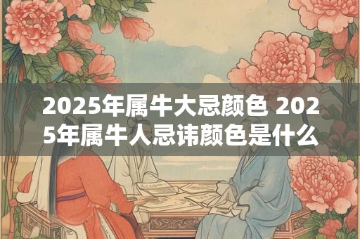 2025年属牛大忌颜色 2025年属牛人忌讳颜色是什么 2025年属牛大忌颜色 2025年属牛人忌讳颜色是什么