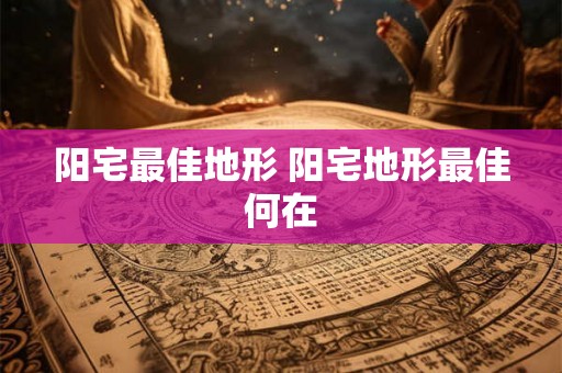 阳宅最佳地形 阳宅地形最佳何在