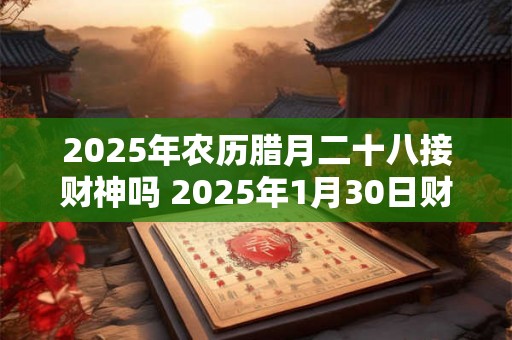2025年农历腊月二十八接财神吗 2025年1月30日财神方位解析 2025年农历腊月二十八接财神吗 2025年1月30日财神方位解析
