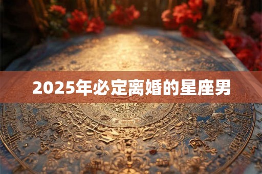 2025年必定离婚的星座男 2025年必定离婚的星座男