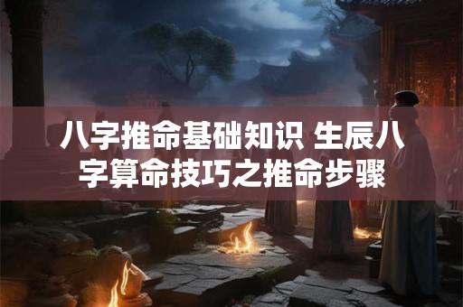八字推命基础知识 生辰八字算命技巧之推命步骤 八字推命基础知识 生辰八字算命技巧之推命步骤