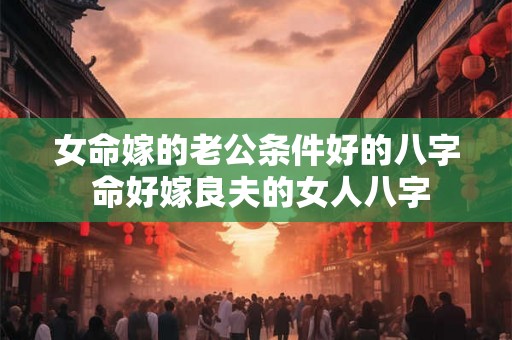 女命嫁的老公条件好的八字 命好嫁良夫的女人八字