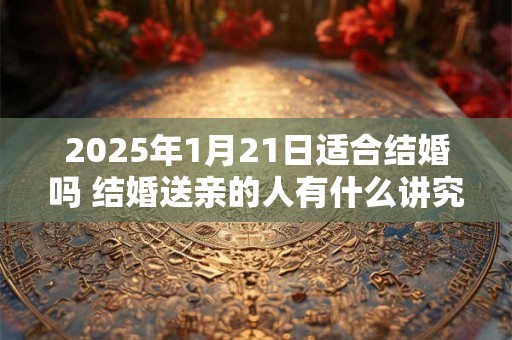 2025年1月21日适合结婚吗 结婚送亲的人有什么讲究 2025年1月21日适合结婚吗 结婚送亲的人有什么讲究