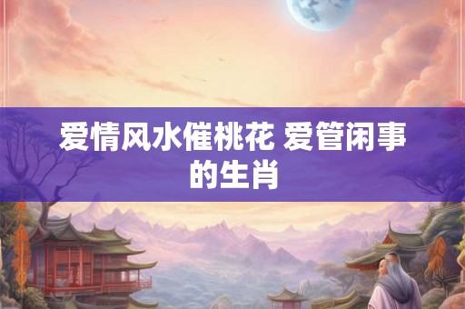 爱情风水催桃花 爱管闲事的生肖 爱情风水催桃花 爱管闲事的生肖