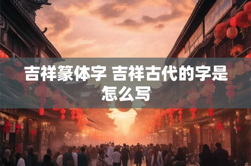 吉祥篆体字 吉祥古代的字是怎么写 吉祥篆体字 吉祥古代的字是怎么写