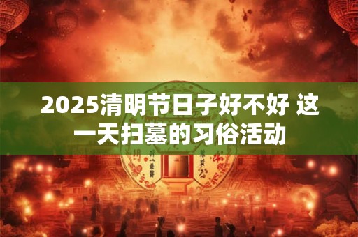 2025清明节日子好不好 这一天扫墓的习俗活动 2025清明节日子好不好 这一天扫墓的习俗活动