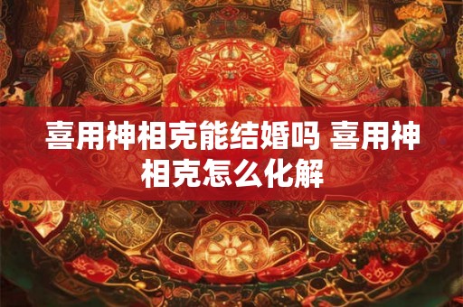 喜用神相克能结婚吗 喜用神相克怎么化解 喜用神相克能结婚吗 喜用神相克怎么化解
