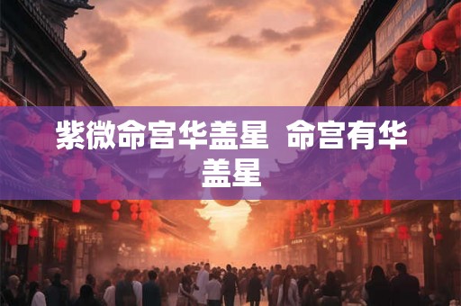 紫微命宫华盖星 命宫有华盖星 紫微命宫华盖星 命宫有华盖星