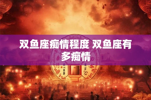 双鱼座痴情程度 双鱼座有多痴情 双鱼座痴情程度 双鱼座有多痴情