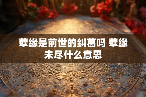 孽缘是前世的纠葛吗 孽缘未尽什么意思 孽缘是前世的纠葛吗 孽缘未尽什么意思