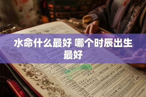 水命什么最好 哪个时辰出生最好 水命什么最好 哪个时辰出生最好