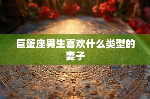巨蟹座男生喜欢什么类型的妻子 巨蟹座男生喜欢什么类型的妻子