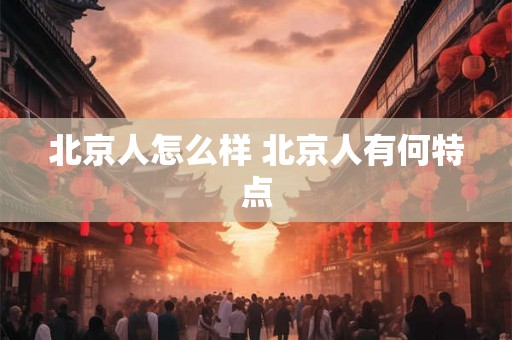 北京人怎么样 北京人有何特点 北京人怎么样 北京人有何特点