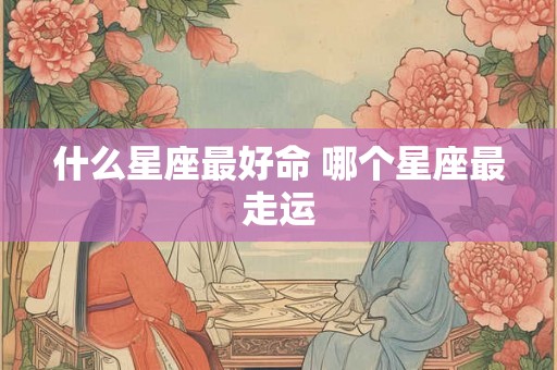 什么星座最好命 哪个星座最走运 什么星座最好命 哪个星座最走运