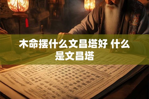 木命摆什么文昌塔好 什么是文昌塔 木命摆什么文昌塔好 什么是文昌塔
